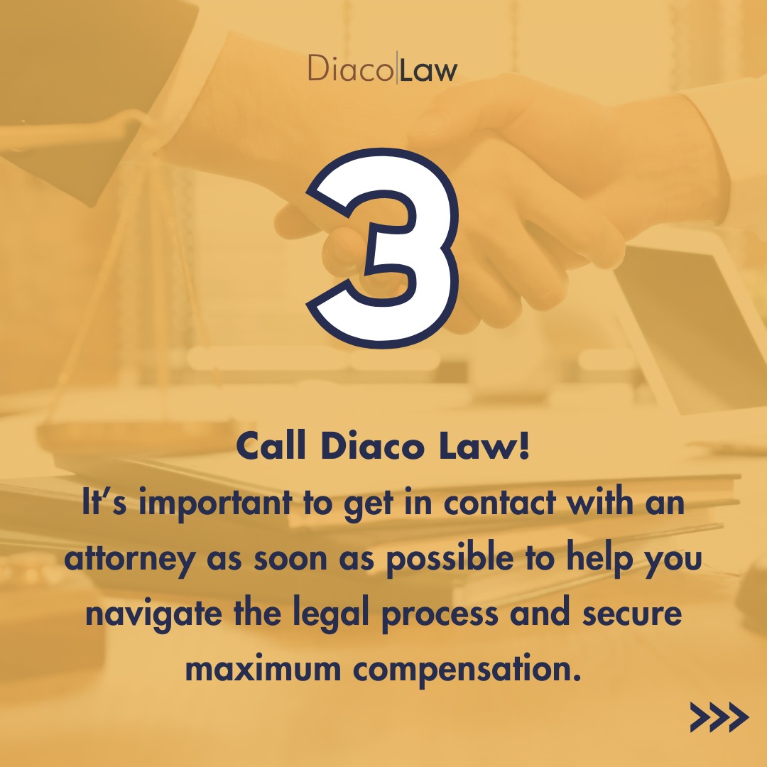 Call Diaco Law! It's important to get in contact with an attorney as soon as possible to help you navigate the legal process and secure maximum compensation.
