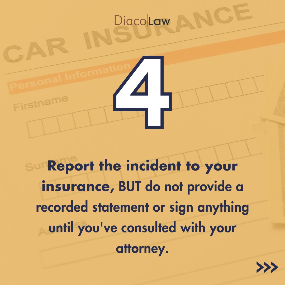 Report the incident to your insurance, but do not provide a recorded statement or sign anything until you've consulted with your attorney.