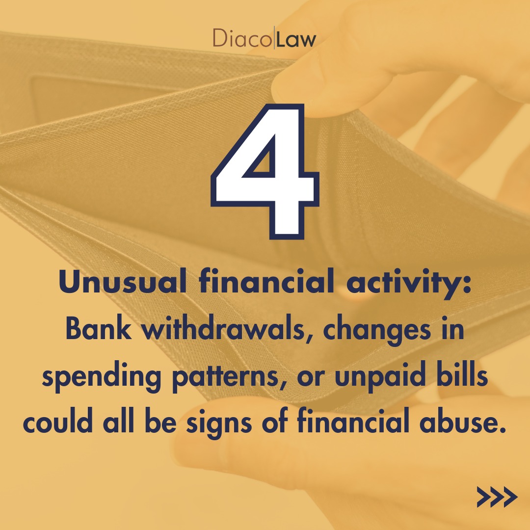 Unusual financial activity: Bank withdrawals, changes in spending patterns, or unpaid bills could all be signs of financial abuse.